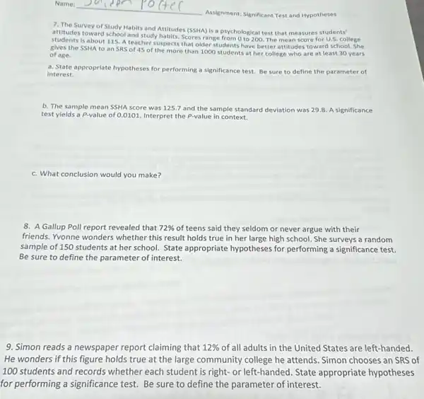 Assignment: Significant Test and Hypotheses
7. The Survey of Study Habits and Attitudes (SSHA) is a psychological test that measures students'
attitudes toward school and study habits. Scores range from 0 to 200. The mean score for U.S. college
students is about 115. A teacher suspects that older students have better attitudes toward school. She
gives the SSHA to an SRS of 45 of the more than 1000 students at her college who are at least 30 years
of age.
a. State appropriate hypotheses for performing a significance test. Be sure to define the parameter of
interest.
b. The sample mean SSHA score was 1257 and the sample standard deviation was 298. A significance
test yields a P-value of 0.0101. Interpret the P-value in context.
c. What conclusion would you make?
8. A Gallup Poll report revealed that 72%  of teens said they seldom or never argue with their
friends. Yvonne wonders whether this result holds true in her large high school. She surveys a random
sample of 150 students at her school. State appropriate hypotheses for performing a significance test.
Be sure to define the parameter of interest.
9. Simon reads a newspaper report claiming that 12%  of all adults in the United States are left-handed.
He wonders if this figure holds true at the large community college he attends. Simon chooses an SRS of
100 students and records whether each student is right- or left-handed State appropriate hypotheses
for performing a significance test. Be sure to define the parameter of interest.