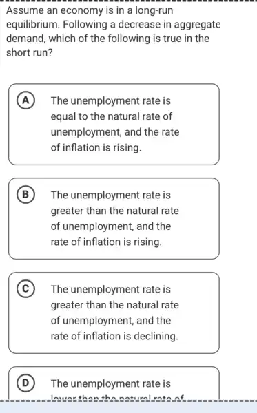 Assume an economy is in a long-run
equilibrium . Following a decrease in aggregate
demand, which of the following is true in the
short run?
A The unemployment rate is
equal to the natural rate of
unemployment, and the rate
of inflation is rising.
B The unemployment rate is
greater than the natural rate
of unemployment,, and the
rate of inflation is rising.
C The unemployment rate is
greater than the natural rate
of unemployment,, and the
rate of inflation is declining.
D The unemployment rate is
numer than the natural rate of