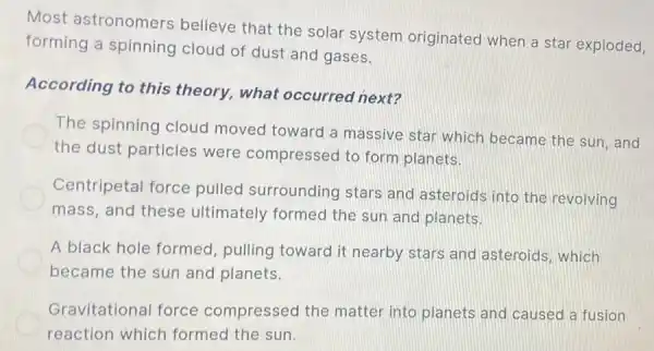 Most astronomers believe that the solar system originated when a star exploded,
forming a spinning cloud of dust and gases.
According to this theory, what occurred next?
The spinning cloud moved toward a massive star which became the sun, and
the dust particles were compressed to form planets.
Centripetal force pulled surrounding stars and asteroids into the revolving
mass, and these ultimately formed the sun and planets.
A black hole formed, pulling toward it nearby stars and asteroids which
became the sun and planets.
Gravitational force compressed the matter into planets and caused a fusion
reaction which formed the sun.