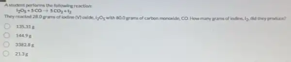 Astudent performs the following reaction:
They reacted 28.0 grams of lodine
(V)	I_(2)O_(5)
with 80.0 grams of carbon monoxide, CO. How many grams of lodine.
I_(2) did they produce?
1_(2)O_(5)+5COarrow 5CO_(2)+I_(2)
135.31 g
14498
338288
21.3g