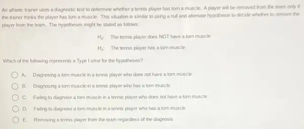 An athletic trainer uses a diagnostic test to determine whether a tennis player has torn a muscle. A player will be removed from the team only if
the trainer thinks the player has torn a muscle. This situation is similar to using a null and alternate hypothesis to decide whether to remove the
player from the team.The hypotheses might be stated as follows:
H_(0) The tennis player does NOT have a torn muscle
H_(a): The tennis player has a torn muscle
Which of the following represents a Type I error for the hypotheses?
A. Diagnosing atorn muscle in a tennis player who does not have a torn muscle
B. Diagnosing a torn muscle in a tennis player who has a torn muscle
C. Falling to diagnose a torn muscle in a tennis player who does not have a torn muscle
D. Falling to diagnose a torn muscle in a tennis player who has a torn muscle
E. Removing a tennis player from the team regardless of the diagnosis