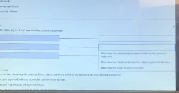 ationship
ely proportional
entially related
he following Kepler's Laws with the correct statements:
square 
1 point
ne lab and observing the orbits of Earth.Venus, and Mars, which of the following are true? (Select 2 answers)
s only apply to Earth and cannot be used for other planets.
planet is to the Sun, the faster it moves.
Describes the relationship between orbital period and semi-
major axis