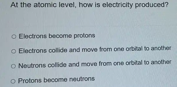 At the atomic level, how is electricity produced?
Electrons become protons
Electrons collide and move from one orbital to another
Neutrons collide and move from one orbital to another
Protons become neutrons