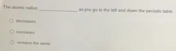 The atomic radius __
as you go to the left and down the periodic table.
decreases
increases
remains the same