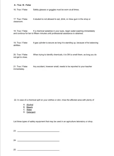 A-True B - False
16. True / False
Safety glasses or goggles must be worn at all times.
17. True / False A student is not allowed to eat, drink or chew gum in the shop or
classroom.
18. True / False If a chemical splashes in your eyes, begin water-washing immediately
and continue for ten to fifteen minutes until professional assistance is obtained.
19. True / False A gas cylinder is secure as long it is standing up, because of its balancing
abilities.
20. True / False When trying to identify chemicals, it is OK to smell them, as long you do
not get to close.
21. True / False	Any accident, however small needs to be reported to your teacher
immediately.
22. In case of a chemical spill on your clothes or skin rinse the affected area with plenty of
A. Alcohol
B. Bleach
C. Water
D. Detergent
List three types of safety equipment that may be used in an agriculture laboratory or shop.
23. __
24. __
25. __