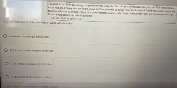 The attack of last Thursday evening was preceded by the rising of a cloud of vapor, greenish gray and iridescent. That vapor settled to
the ground like a swamp mist and drifted toward the French trenches on a brisk wind.Its effect on the French was a violent nausea and
faintness, followed by an utter collapse. It is believed that the Germans who charged in behind the vapor, met no resistance at all, the
French at their front being virtually paralyzed.
- New York Tribune, April 27,1915
What does this account of the front lines of World War I describe?
A. the use of poison gas during battle
B. the use of atomic weapons in the field
C. the effects of disease in the trenches
D. the effects of shell shock on soldiers
(C) 2025 Renaissance I earning, InC. All rights reserved.