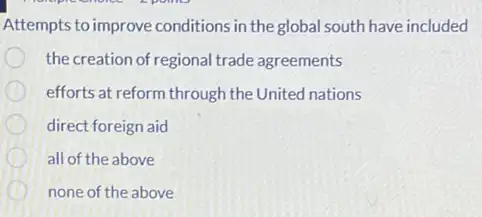 Attempts to improve conditions in the global south have included
the creation of regional trade agreements
efforts at reform through the United nations
direct foreign aid
all of the above
none of the above