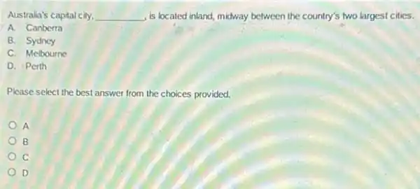Australia's capital city, __ , is located inland, midway between the country's two largest cities.
A. Canberra
B. Sydncy
C. Melbourne
D. Perth
Please select the best answer from the choices provided.
A
B
D
