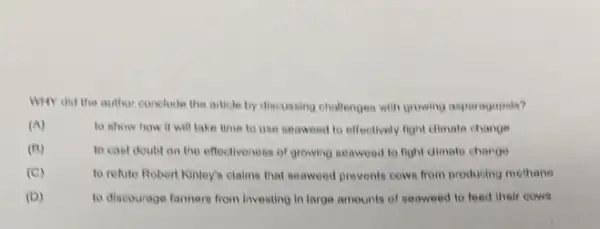 Why did the author conclude the article by discussing challenges with growing asparogopsis?
(A)
to show how it will take time to use seaweed to effectively fight climate change
(B)	to cast doubt on the effectiveness of growing seaweed to fight dimate change
(C)	to refute Robert Kinley's claims that seaweed provents cows from producing mothers
to discourage farmers from Investing in large amounts of seaweed to feed their cows