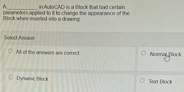 A __ in AutoCAD is a Block that had certain
parameters applied to it to change the appearance of the
Block when inserted into a drawing
Select Answer
All of the answers are correct
Normal Block
Dynamic Block
Text Block