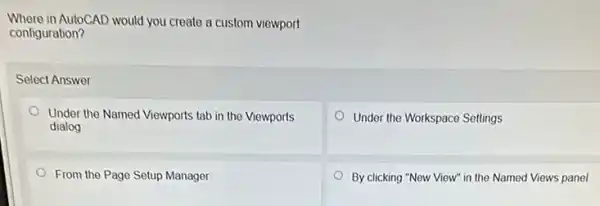 Where in AutoCAD would you create a custom viewport
configuration?
Select Answer
Under the Named Viewports tab in the Viewports
dialog
Under the Workspace Settings
From the Page Setup Manager
By clicking "New View"in the Named Views panel