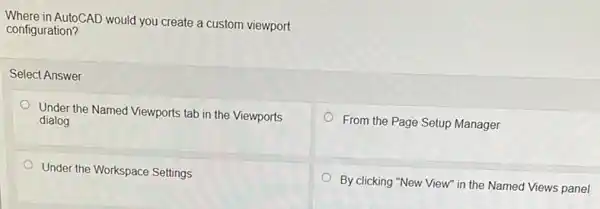 Where in AutoCAD would you create a custom viewport
configuration?
Select Answer
Under the Named Viewports tab in the Viewports
dialog
From the Page Setup Manager
Under the Workspace Settings
By clicking "New View"in the Named Views panel