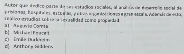 Autor que dedico parte de sus estudios sociales al análisis de desarrollo social de
prisiones, hospitales escuelas, yotras organizaciones a gran escala. Además de esto,
realizo estudios sobre la sexualidad como propiedad.
a) Auguste Comte
b) Michael Foucalt
c) Emile Durkheim
d) Anthony Giddens