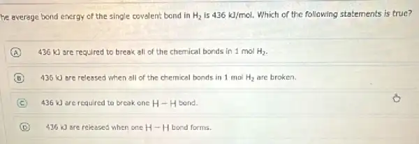 he average bond energy of the single covalent bond in H_(2) Is 436kJ/mol Which of the following statements is true?
A 436 kJ are required to break all of the chemical bonds in 1molH_(2)
B 435 kJ are released when all of the chemical bonds in 1 mo H_(2) are broken.
C 436 kJ are required to break one H-H bond.
D 436 kJ are released when one H-H bond forms.