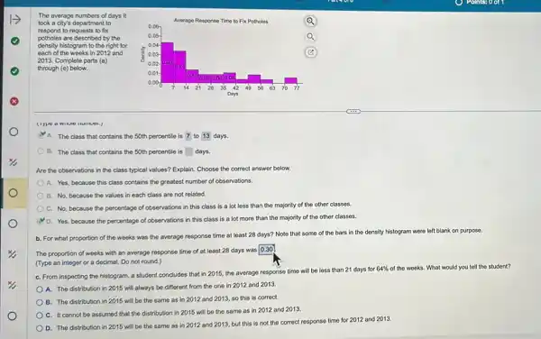 The average numbers of days it
took a city's department to
respond to requests to fix
potholes are described by the
density histogram to the right for
each of the weeks in 2012 and
2013. Complete parts (a)
through (e) below.
A. The class that contains the 50th percentile is 7 to 13 days.
B. The class that contains the 50th percentile is square  days
Are the observations in the class typical values?Explain. Choose the correct answer below.
A. Yes, because this class contains the greatest number of observations.
B. No, because the values in each class are not related.
C. No, because the percentage of observations in this class is a lot less than the majority of the other classes.
D. Yes, because the percentage of observations in this class is a lot more than the majority of the other classes.
b. For what proportion of the weeks was the average response time at least 28 days?Note that some of the bars in the density histogram were left blank on purpose.
The proportion of weeks with an average response time of at least 28 days was
0.30
(Type an integer or a decimal. Do not round.)
C. From inspecting the histogram, a student concludes that in 2015, the average response time will be less than 21 days for
64%  of the weeks. What would you tell the student?
A. The distribution in 2015 will always be different from the one in 2012 and 2013.
B. The distribution in 2015 will be the same as in 2012 and 2013, so this is correct.
C. It cannot be assumed that the distribution in 2015 will be the same as in 2012 and 2013.
D. The distribution in 2015 will be the same as in 2012 and 2013, but this is not the correct response time for 2012 and 2013