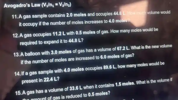 Avogadro's Law (V_(1)/n_(1)=V_(2)/n_(2))
11. A gas sample contains 2.0 moles and occupies 44.8
L. How much volume would
it occupy if the number of moles increases to 4.0 moles?
12. A gas occupies 11.2 L with 0.5 moles of gas. How many moles would be
required to expand it to 44.8 L?
13. A balloon with 3.0 moles of gas has a volume of 67.2 L. What is the new volume
if the number of moles are increased to 6.0 moles of gas?
14. If a gas sample with 4.0 moles occupies 89.6 L, how many moles would be
present in 22.4 L?
15. A gas has a volume of 33.6 L when it contains 1.5 moles. What is the volume if
the amount of gas is reduced to 0.5 moles?