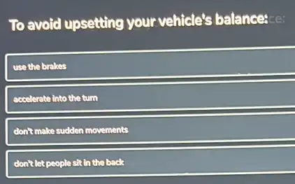 To avoid upsetting your vehicle's balance:ce:
use the brakes
accelerate into the turn
don't make sudden movements
don't let people sit in the back