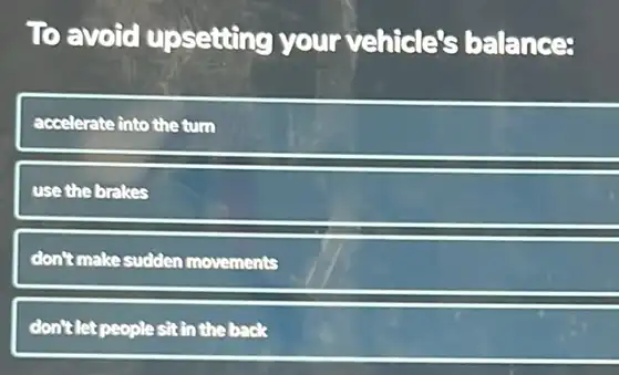 To avoid upsetting your vehicle's balances
accelerate into the turn
use the brakes
don't make sudden movements
don't let people sit in the back