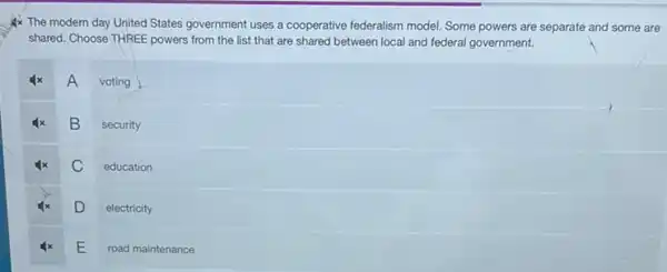 Ax The modern day United States government uses a cooperative federalism model Some powers are separate and some are
shared. Choose THREE powers from the list that are shared between local and federal government.
A
voting
B
security
C
education
D
electricity
E
road maintenance