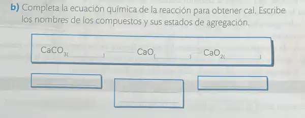 b) Completa la ecuación química de la reacción para obtener cal. Escribe
los nombres de los compuestos y sus estados de agregación.
CaCO_(31),CaO_(2),CaO_(21)
__
__
__