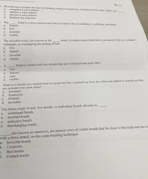 b. elongates a wave pattern
Blowdoying to prepare the hair for braiding softens textured hair, stretches the hair shaft length, and
__
b. reduces a wave pattem
c.
shrinks a wave pattern
d.
thickens the diameter
IDI A
__
a. fishtail
braid is a three-strand braid that is created with an underhand, or plaiting, technique.
b. box
c. inverted
d.visible
The invisible braid, also known as the
__
braid, is a three-strand braid that is produced with an overhand technique, or overlapping the strands of hair.
a. box
b. fishtail
c. inverted
d. visible
A __
braid is created with two strands that are twisted around each other.
a. box
b. fishtail
c. rope
d. visible
What is a simple two-strand braid in which the hair is picked up from the sides and added to strands as they
are crossed over each other?
a. Inverted
b. Extension
c. Fishtail
d. Invisible
The terms single braids , box braids, or individual braids all refer to
__
.
a. underhand braids
b. inverted braids
c. extension braids
d. free-hanging braids
__ , also known as canerows , are narrow rows of visible braids that lie close to the scalp and are cr
with a three-strand on-the-scalp braiding technique.
a.Invisible braids
b.Cornrows
c. Box braids
1. Fishtail braids