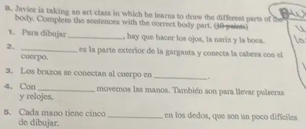 B. Javier is taking an art class in which he learns to draw the different parts of the
Complete the sentences with the correct body part. (10-points)
1. Para dibujar __ , hay que hacer los ojos, la nariz y la boca.
2. __
es la parte exterior de la garganta y conecta la cabeza con el
cuerpo.
8. Los brazos se conectan al cuerpo en __
4. Con __
movemos las manos.. Tambiến son para llevar pulseras
y relojes.
5. Cada mano tiene cinco __ en los dedos, que son un poco diffciles
de dibujar.