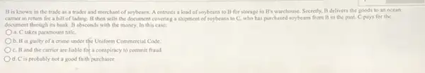 B is known in the trade as a trader and merchant of soybeans. A entrusts a load of soybeans to B for storage in B's warehouse. Secretly, B delivers the goods to an ocean
carrier in return for a bill of lading.B then sells the document covering a shipment of soybeans to C, who has purchased soybeans from B in the past. C pays for the
document through its bank B absconds with the money. In this case:
a. C takes paramount title.
b. B is guilty of a crime under the Uniform Commercial Code.
c. B and the carrier are liable for a conspiracy to commit fraud
d. C is probably not a good faith purchaser.
