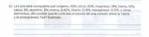 b) La Luna está compuesta por oxigeno, 43%  silicio, 20%  magnesio, 19% ; hierro, 10% 
calcio, 3%  aluminio, 3%  cromo, 0.42%  titanio, 0.18%  manganeso, 0.12%  y otros
elementos. ¿Es posible que la Luna sea producto de una colisión entre la Tierra
yel protoplaneta Tea?Explicalo
__