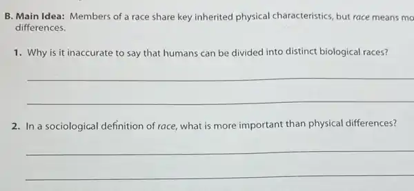 B. Main Idea: Members of a race share key inherited physical characteristics, but race means mo
differences.
1. Why is it inaccurate to say that humans can be divided into distinct biological races?
__
2. In a sociological definition of race, what is more important than physical differences?
__