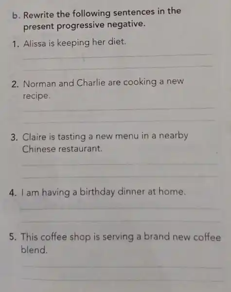 b. Rewrite the following sentences in the
present progressive negative.
1. Alissa is keeping her diet.
__
2. Norman and Charlie are cooking a new
recipe.
__
3. Claire is tasting a new menu in a nearby
Chinese restaurant.
__
4. I am having a birthday dinner at home.
__
5. This coffee shop is serving a brand new coffee
blend.
__