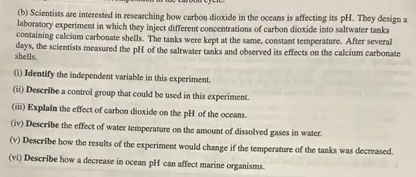 (b) Scientists are interested in researching how carbon dioxide in the oceans is affecting its pH.They design a
laboratory experiment in which they inject different concentrations of carbon dioxide into saltwater tanks
containing calcium carbonate shells. The tanks were kept at the same,constant temperature. After several
days, the scientists measured the pH of the saltwater tanks and observed its effects on the calcium carbonate
shells.
(i) Identify the independent variable in this experiment.
(ii) Describe a control group that could be used in this experiment.
(iii) Explain the effect of carbon dioxide on the pH of the oceans.
(iv) Describe the effect of water temperature on the amount of dissolved gases in water.
(v) Describe how the results of the experiment would change if the temperature of the tanks was decreased.
(vi) Describe how a decrease in ocean pH can affect marine organisms.