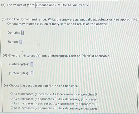 (b) The values of y are square  for all values of x
(c) Find the domain and range. Write the answers as inequalities, using x or y as appropriate.
Or, you may instead click on "Empty set"or "All reals" as the answer.
Domain: square 
Range: square 
(d) Give the X intercept(s) and y-intercept(s). Click on "None" if applicable.
x-intercept(s): square 
y-intercept(s): square 
(e) Choose the best description for the end behavior.
As x increases, y increases. As x decreases y approaches 0.
As x increases, y approaches 0. As x decreases, y increases.
As x increases, y decreases. As x decreases y approaches 0
As x increases, y approaches 0. As x decreases, y decreases.