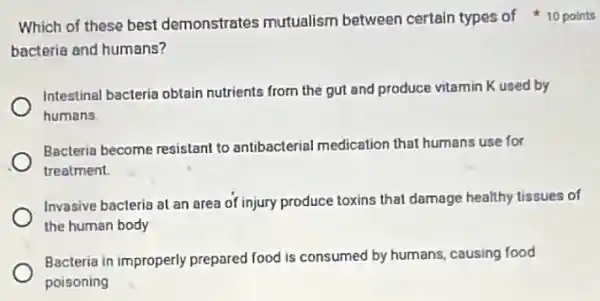 bacteria and humans?
Intestinal bacteria obtain nutrients from the gut and produce vitamin K used by
humans
Bacteria become resistant to antibacterial medication that humans use for
treatment
Invasive bacteria at an area of injury produce toxins that damage healthy tissues of
the human body
Bacteria in improperly prepared food is consumed by humans, causing food
poisoning
Which of these best demonstrates mutualism between certain types of 10 points