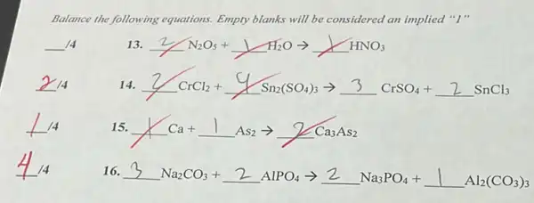 Balance the following equations.Empty blanks will be considered an implied "I"
__ 14
13. 2N_(2)O_(5)+1H_(2)Oarrow underline ( )HNO_(3)
2_(14)
14. 2CrCl_(2)+4Sn_(2)(SO_(4))_(3)arrow 3CrSO_(4)+2SnCl_(3)
15. 1Ca+1As_(2)arrow 2Ca_(3)As_(2)
16. 3Na_(2)CO_(3)+2AlPO_(4)arrow 2Na_(3)PO_(4)+1Al_(2)(CO_(3))_(3)