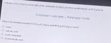 Balicylic acid (C_(7)H_(6)O_(3)) reacts with acefic andyydride (C_(4)H_(8)O_(3)) to form accitylialicylic acid (C_(9)H_(8)O_(4))
2C_(7)H_(6)O_(3)(aq)+C_(9)H_(6)O_(3)(aq)arrow 2C_(9)H_(8)O_(4)(aq)+H_(2)O(l)
What is the liming reactant if 700g of C_(7)H_(6)O_(3) and 80.0g of C_(4)H_(6)O_(3) read?
water
salicylic acid
acetic anhydride
acetylsalicylic acid