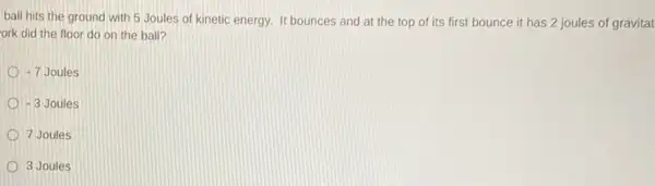 ball hits the ground with 5 Joules of kinetic energy. It bounces and at the top of its first bounce it has 2 joules of gravitat
ork did the floor do on the ball?
-7Joules
-3Joules
7 Joules
3 Joules