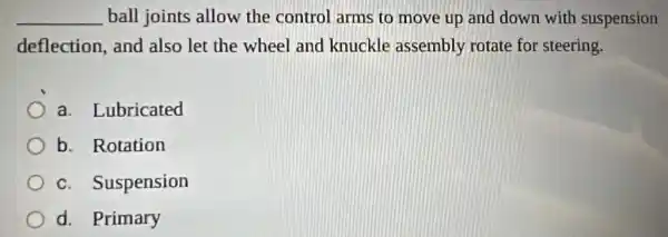 __ ball joints allow the control arms to move up and down with suspension
deflection, and also let the wheel and knuckle assembly rotate for steering.
a. Lubricated
b. Rotation
c. Suspension
d. Primary