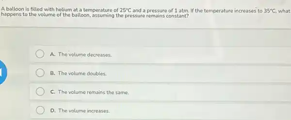 A balloon is filled with helium at a temperature of 25^circ C and a pressure of 1 atm. If the temperature increases to 35^circ C what
happens to the volume of the balloon, assuming the pressure remains constant?
A. The volume decreases.
B. The volume doubles.
C. The volume remains the same.
D. The volume increases.