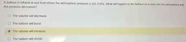 A balloon is inflated at sea level where the atmospheric pressure is 101.3 kPa. What will happen to the balloon as it rises into the atmosphere and
the pressure decreases?
The volume will decrease.
The balloon will burst.
The volume will increase.
The balloon will shrink