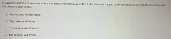 A balloon is inflated at sea level where the atmospheric pressure is 101.3 kPa. What will happen to the balloon as it rises into the atmosphere and
the pressure decreases?
The volume will decrease.
The balloon will burst.
The volume will increase.
The balloon will shrink.