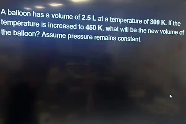 A balloon has a volume of 2.5 L at a temperature of 300 K. If the
temperature is increased to 450 K.what will be the new volume of
the balloon?Assume pressure remains constant.