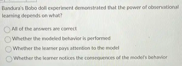 Bandura's Bobo doll experiment demonstrated that the power of observational
learning depends on what?
All of the answers are correct
) Whether the modeled behavior is performed
Whether the learner pays attention to the model
Whether the learner notices the consequences of the model's behavior