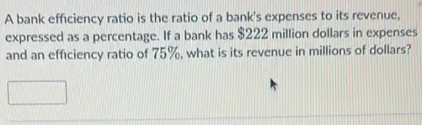 A bank efficiency ratio is the ratio of a bank's expenses to its revenue.
expressed as a percentage. If a bank has 222 million dollars in expenses
and an efficiency ratio of 75%  what is its revenue in millions of dollars?
square