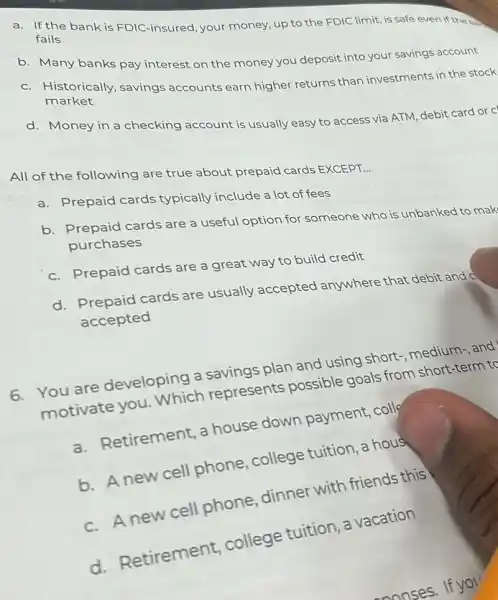 a. If the bank is FDIC-insured, your money, up to the FDIC limit, is safe even if the bab
fails
b. Many banks pay interest on the money you deposit into your savings account
c. Historically, savings accounts earn higher returns than investments in the stock
market
d. Money in a checking account is usually easy to access via ATM, debit card or c
All of the following are true about prepaid cards EXCEPT.
__
a. Prepaid cards typically include a lot of fees
b. Prepaid cards are a useful option for someone who is unbanked to mak
purchases
c. Prepaid cards are a great way to build credit
d. Prepaid cards are usually accepted anywhere that debit and o
accepted
6. You are developing a savings plan and using short medium-and
motivate you Which represents possible goals from short-term to
a. Retirement, a house down payment, coll
b. A new cell phone, college tuition, a hous
c. Anewcell phone, dinner with friends this
d. Retirement college tuition, a vacation