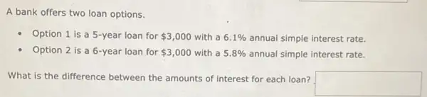 A bank offers two loan options.
Option 1 is a 5-year loan for 3,000 with a 6.1%  annual simple interest rate.
Option 2 is a 6-year loan for 3,000 with a 5.8%  annual simple interest rate.
What is the difference between the amounts of interest for each loan?
square