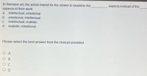 In Baroque art, the artists intend for the viewer to examine the
__ aspects instead of the __
aspects of their work.
a. intellectual; emotional
b. emotional; intellectual
c. intellectual; realistic
d. realistic; emotional
Please select the best answer from the choices provided
A
B
D