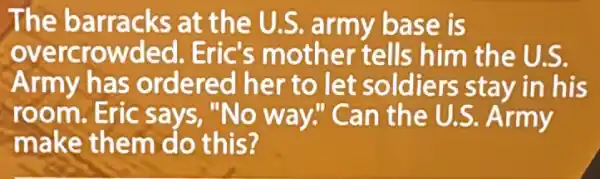 The barracks at the U.S.army base is
overcrowded Eric's mother tells him the U.S.
Army has ordered her to let soldiers stay in his
room.Eric says, "No way!'Can the U.S Army
make them do this?