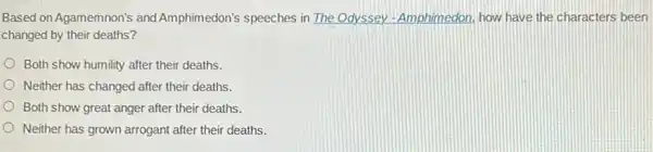 Based on Agamemnon's and Amphimedon's speeches in The Odyssey-Amphimedon how have the characters been
changed by their deaths?
Both show humility after their deaths.
Neither has changed after their deaths.
Both show great anger after their deaths.
Neither has grown arrogant after their deaths.