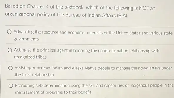 Based on Chapter 4 of the textbook, which of the following is NOT an
organizational policy of the Bureau of Indian Affairs (BIA):
Advancing the resource and economic interests of the United States and various state
governments
Acting as the principal agent in honoring the nation-to-nation relationship with
recognized tribes
Assisting American Indian and Alaska Native people to manage their own affairs under
the trust relationship
Promoting self-determination using the skill and capabilities of Indigenous people in the
management of programs to their benefit