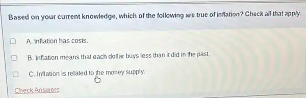 Based on your current knowledge, which of the following are true of inflation? Check all that apply.
D A. Inflation has costs.
D B. Inflation means that each dollar buys less than it did in the past.
C. Inflation is related to the money supply.
Check Answers